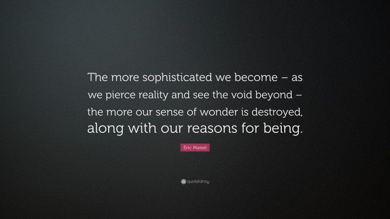Eric Maisel Quote: “The more sophisticated we become – as we pierce reality and see the void beyond – the more our sense of wonder is destroyed, along with our reasons for being.”