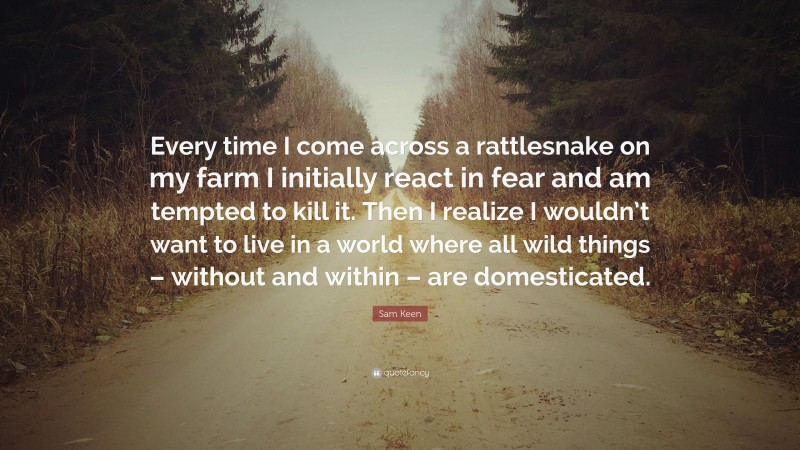 Sam Keen Quote: “Every time I come across a rattlesnake on my farm I initially react in fear and am tempted to kill it. Then I realize I wouldn’t want to live in a world where all wild things – without and within – are domesticated.”