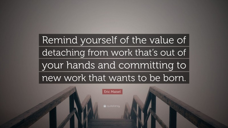 Eric Maisel Quote: “Remind yourself of the value of detaching from work that’s out of your hands and committing to new work that wants to be born.”