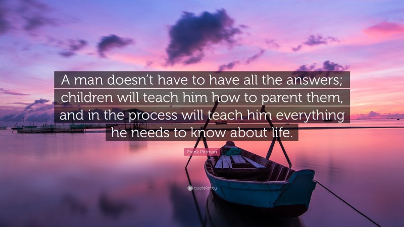 Frank Pittman Quote: “A man doesn’t have to have all the answers; children will teach him how to parent them, and in the process will teach him everything he needs to know about life.”