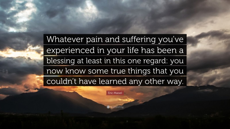 Eric Maisel Quote: “Whatever pain and suffering you’ve experienced in your life has been a blessing at least in this one regard: you now know some true things that you couldn’t have learned any other way.”