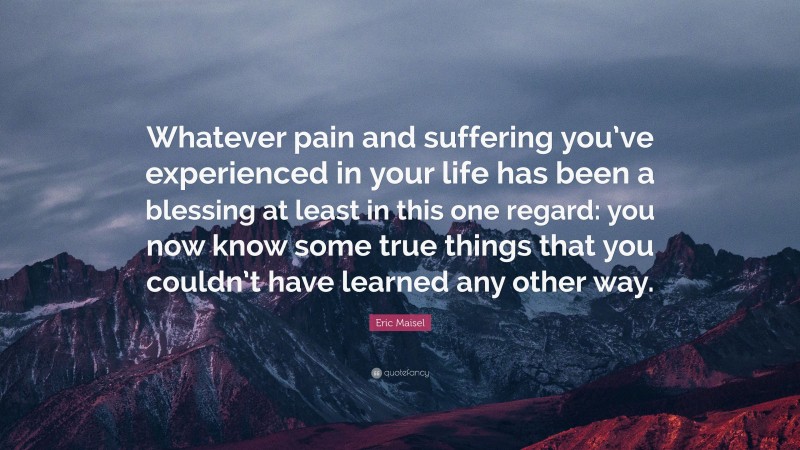 Eric Maisel Quote: “Whatever pain and suffering you’ve experienced in your life has been a blessing at least in this one regard: you now know some true things that you couldn’t have learned any other way.”
