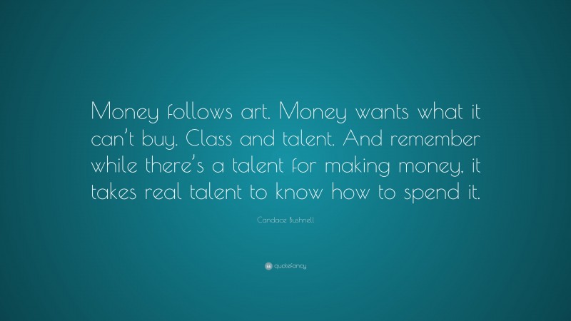 Candace Bushnell Quote: “Money follows art. Money wants what it can’t buy. Class and talent. And remember while there’s a talent for making money, it takes real talent to know how to spend it.”