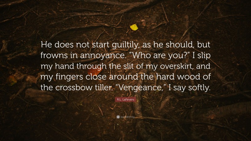 R.L. LaFevers Quote: “He does not start guiltily, as he should, but frowns in annoyance. “Who are you?” I slip my hand through the slit of my overskirt, and my fingers close around the hard wood of the crossbow tiller. “Vengeance,” I say softly.”