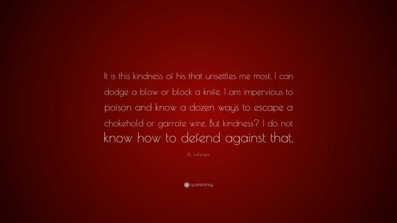 R.L. LaFevers Quote: “It is this kindness of his that unsettles me most. I can dodge a blow or block a knife. I am impervious to poison and know a dozen ways to escape a chokehold or garrote wire. But kindness? I do not know how to defend against that.”