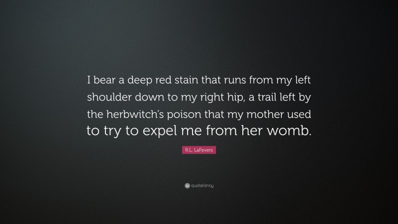 R.L. LaFevers Quote: “I bear a deep red stain that runs from my left shoulder down to my right hip, a trail left by the herbwitch’s poison that my mother used to try to expel me from her womb.”