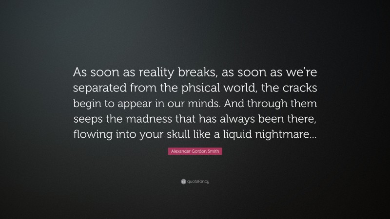 Alexander Gordon Smith Quote: “As soon as reality breaks, as soon as we’re separated from the phsical world, the cracks begin to appear in our minds. And through them seeps the madness that has always been there, flowing into your skull like a liquid nightmare...”