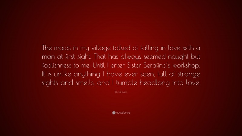 R.L. LaFevers Quote: “The maids in my village talked of falling in love with a man at first sight. That has always seemed naught but foolishness to me. Until I enter Sister Serafina’s workshop. It is unlike anything I have ever seen, full of strange sights and smells, and I tumble headlong into love.”