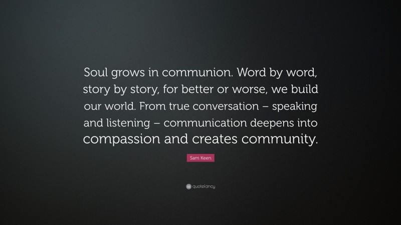 Sam Keen Quote: “Soul grows in communion. Word by word, story by story, for better or worse, we build our world. From true conversation – speaking and listening – communication deepens into compassion and creates community.”