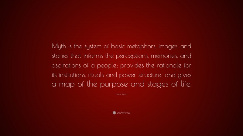 Sam Keen Quote: “Myth is the system of basic metaphors, images, and stories that informs the perceptions, memories, and aspirations of a people; provides the rationale for its institutions, rituals and power structure; and gives a map of the purpose and stages of life.”