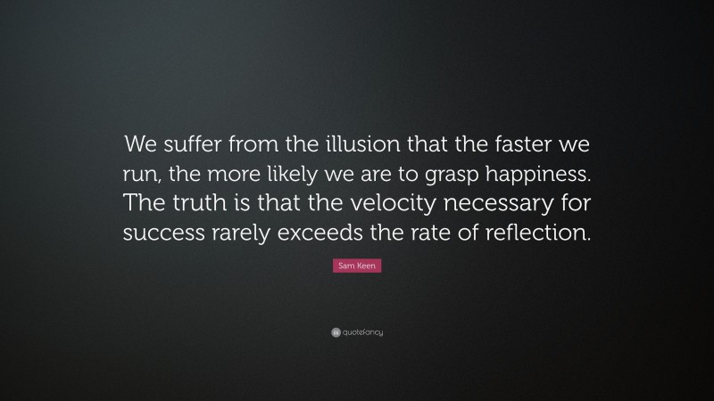 Sam Keen Quote: “We suffer from the illusion that the faster we run, the more likely we are to grasp happiness. The truth is that the velocity necessary for success rarely exceeds the rate of reflection.”