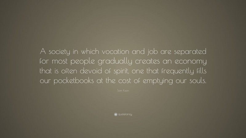 Sam Keen Quote: “A society in which vocation and job are separated for most people gradually creates an economy that is often devoid of spirit, one that frequently fills our pocketbooks at the cost of emptying our souls.”