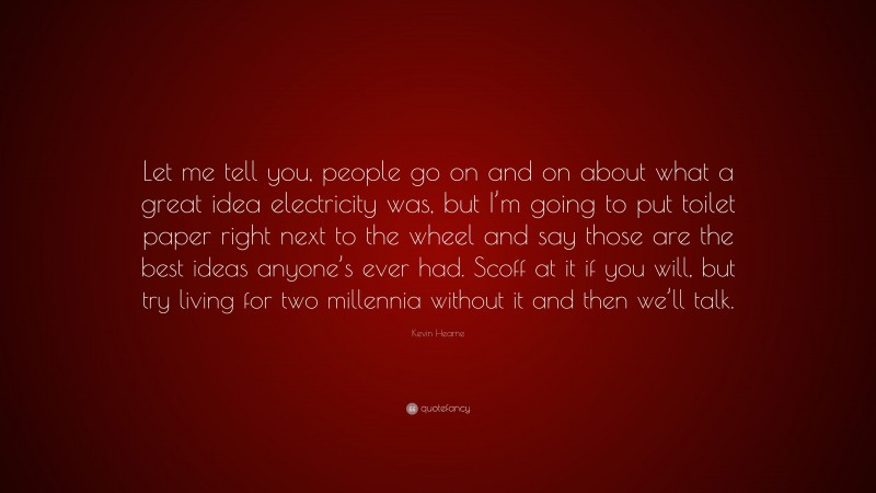 Kevin Hearne Quote: “Let me tell you, people go on and on about what a great idea electricity was, but I’m going to put toilet paper right next to the wheel and say those are the best ideas anyone’s ever had. Scoff at it if you will, but try living for two millennia without it and then we’ll talk.”