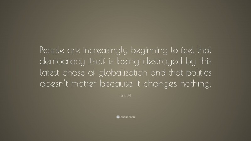 Tariq Ali Quote: “People are increasingly beginning to feel that democracy itself is being destroyed by this latest phase of globalization and that politics doesn’t matter because it changes nothing.”