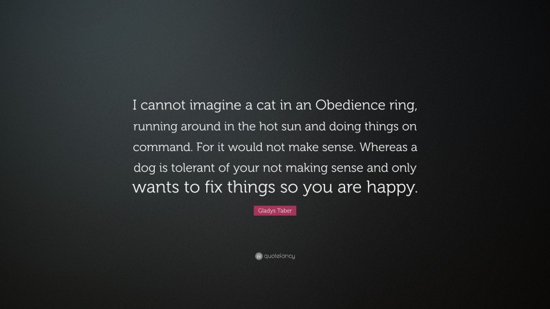 Gladys Taber Quote: “I cannot imagine a cat in an Obedience ring, running around in the hot sun and doing things on command. For it would not make sense. Whereas a dog is tolerant of your not making sense and only wants to fix things so you are happy.”