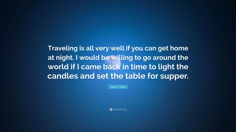 Gladys Taber Quote: “Traveling is all very well if you can get home at night. I would be willing to go around the world if I came back in time to light the candles and set the table for supper.”