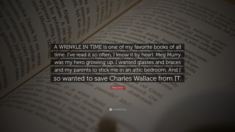 Meg Cabot Quote: “A WRINKLE IN TIME is one of my favorite books of all time. I’ve read it so often, I know it by heart. Meg Murry was my hero growing up. I wanted glasses and braces and my parents to stick me in an attic bedroom. And I so wanted to save Charles Wallace from IT.”