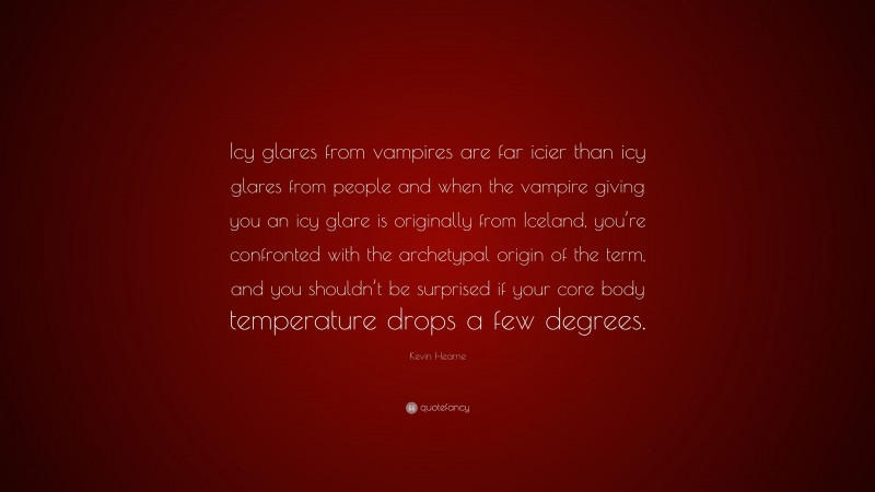 Kevin Hearne Quote: “Icy glares from vampires are far icier than icy glares from people and when the vampire giving you an icy glare is originally from Iceland, you’re confronted with the archetypal origin of the term, and you shouldn’t be surprised if your core body temperature drops a few degrees.”