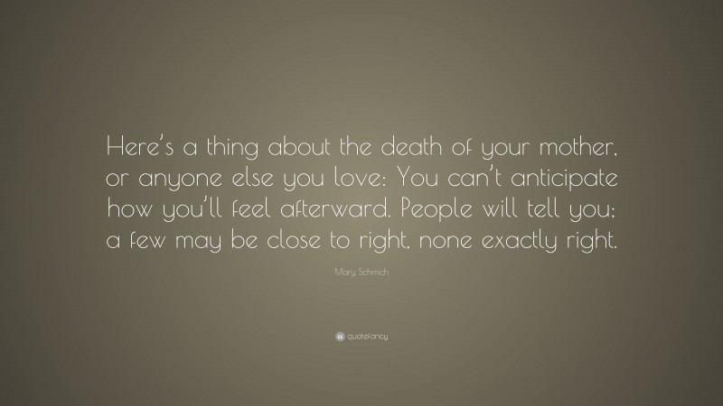 Mary Schmich Quote: “Here’s a thing about the death of your mother, or anyone else you love: You can’t anticipate how you’ll feel afterward. People will tell you; a few may be close to right, none exactly right.”
