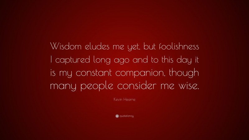 Kevin Hearne Quote: “Wisdom eludes me yet, but foolishness I captured long ago and to this day it is my constant companion, though many people consider me wise.”