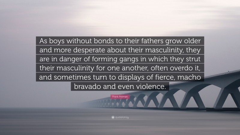 Frank Pittman Quote: “As boys without bonds to their fathers grow older and more desperate about their masculinity, they are in danger of forming gangs in which they strut their masculinity for one another, often overdo it, and sometimes turn to displays of fierce, macho bravado and even violence.”