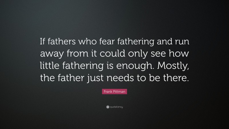Frank Pittman Quote: “If fathers who fear fathering and run away from it could only see how little fathering is enough. Mostly, the father just needs to be there.”