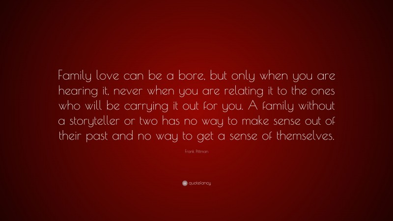 Frank Pittman Quote: “Family love can be a bore, but only when you are hearing it, never when you are relating it to the ones who will be carrying it out for you. A family without a storyteller or two has no way to make sense out of their past and no way to get a sense of themselves.”