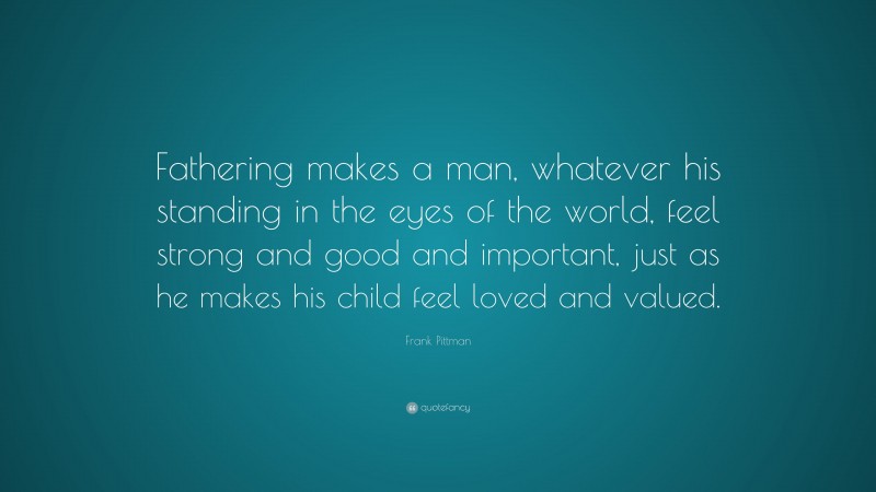 Frank Pittman Quote: “Fathering makes a man, whatever his standing in the eyes of the world, feel strong and good and important, just as he makes his child feel loved and valued.”