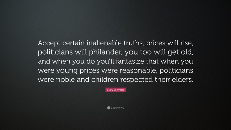 Mary Schmich Quote: “Accept certain inalienable truths, prices will rise, politicians will philander, you too will get old, and when you do you’ll fantasize that when you were young prices were reasonable, politicians were noble and children respected their elders.”