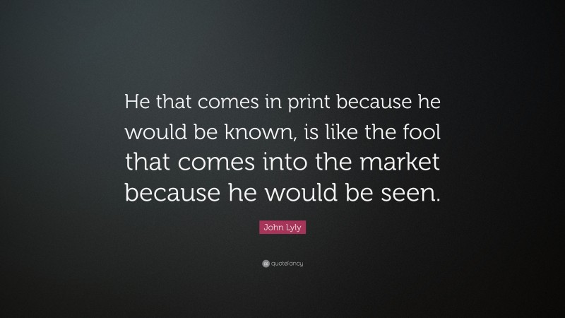John Lyly Quote: “He that comes in print because he would be known, is like the fool that comes into the market because he would be seen.”