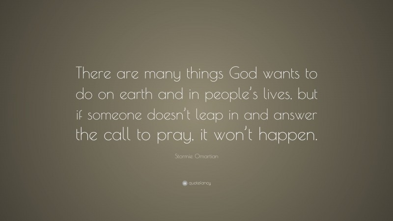 Stormie Omartian Quote: “There are many things God wants to do on earth and in people’s lives, but if someone doesn’t leap in and answer the call to pray, it won’t happen.”