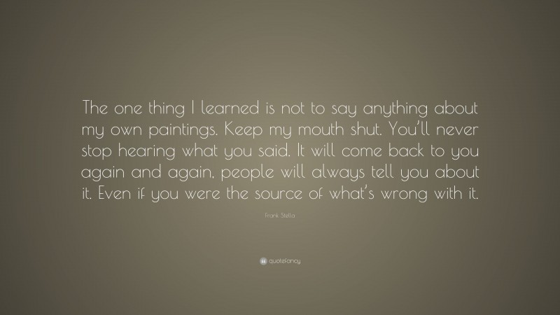 Frank Stella Quote: “The one thing I learned is not to say anything about my own paintings. Keep my mouth shut. You’ll never stop hearing what you said. It will come back to you again and again, people will always tell you about it. Even if you were the source of what’s wrong with it.”
