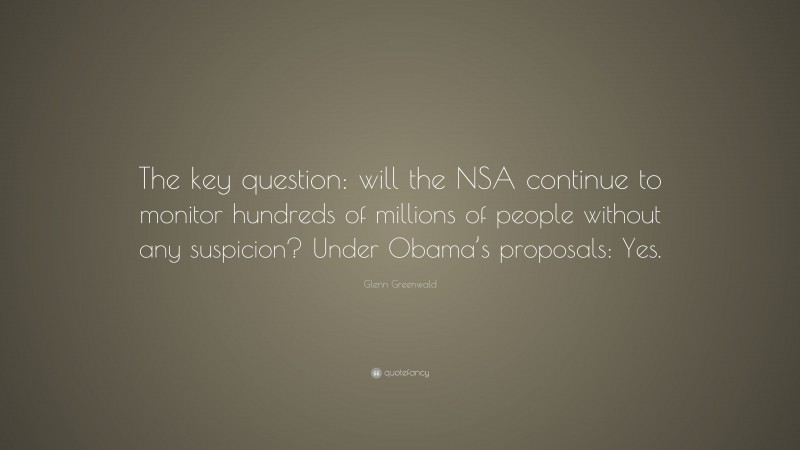 Glenn Greenwald Quote: “The key question: will the NSA continue to monitor hundreds of millions of people without any suspicion? Under Obama’s proposals: Yes.”