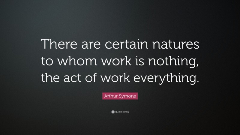 Arthur Symons Quote: “There are certain natures to whom work is nothing, the act of work everything.”