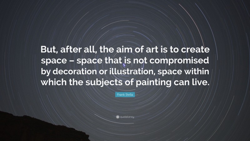 Frank Stella Quote: “But, after all, the aim of art is to create space – space that is not compromised by decoration or illustration, space within which the subjects of painting can live.”
