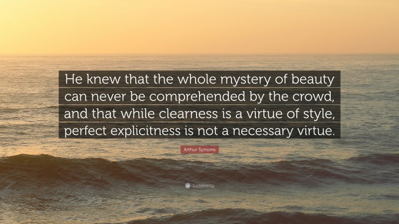 Arthur Symons Quote: “He knew that the whole mystery of beauty can never be comprehended by the crowd, and that while clearness is a virtue of style, perfect explicitness is not a necessary virtue.”