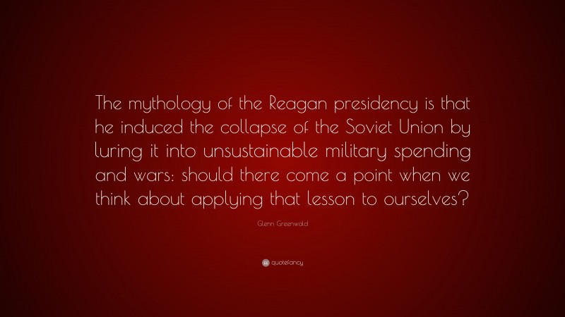 Glenn Greenwald Quote: “The mythology of the Reagan presidency is that he induced the collapse of the Soviet Union by luring it into unsustainable military spending and wars: should there come a point when we think about applying that lesson to ourselves?”