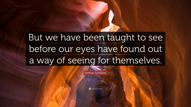 Arthur Symons Quote: “But we have been taught to see before our eyes have found out a way of seeing for themselves.”