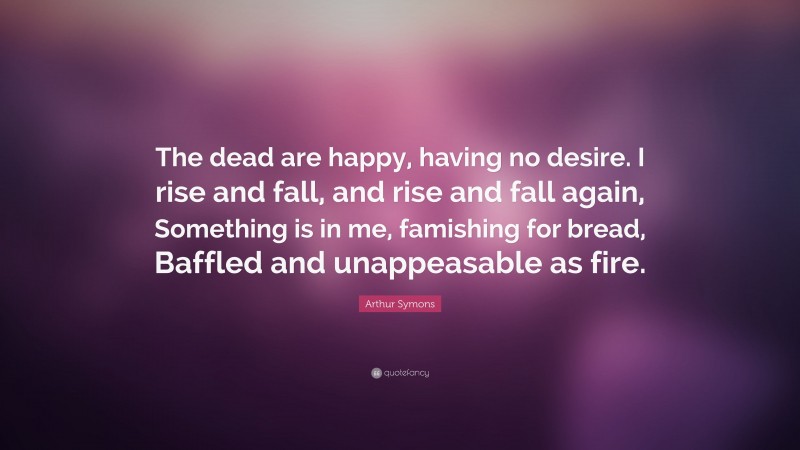 Arthur Symons Quote: “The dead are happy, having no desire. I rise and fall, and rise and fall again, Something is in me, famishing for bread, Baffled and unappeasable as fire.”