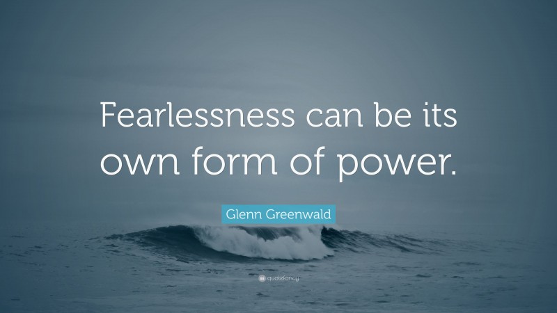 Glenn Greenwald Quote: “Fearlessness can be its own form of power.”
