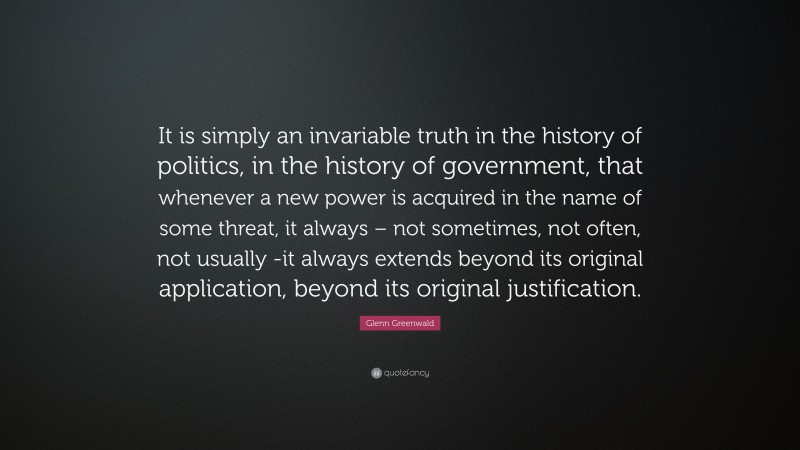 Glenn Greenwald Quote: “It is simply an invariable truth in the history of politics, in the history of government, that whenever a new power is acquired in the name of some threat, it always – not sometimes, not often, not usually -it always extends beyond its original application, beyond its original justification.”