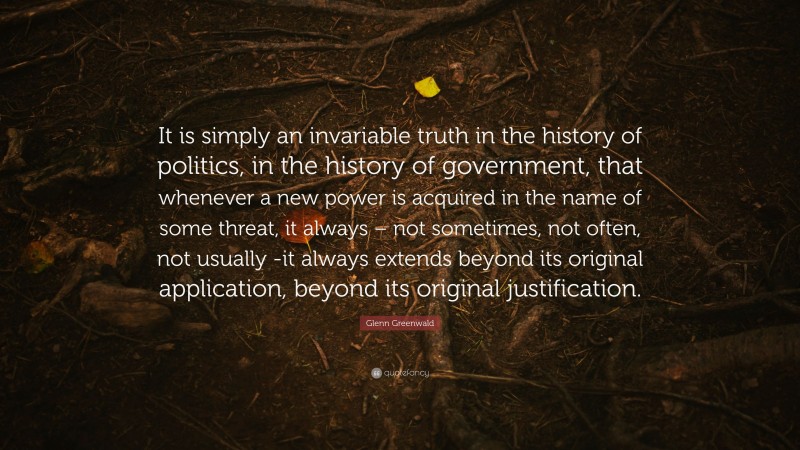 Glenn Greenwald Quote: “It is simply an invariable truth in the history of politics, in the history of government, that whenever a new power is acquired in the name of some threat, it always – not sometimes, not often, not usually -it always extends beyond its original application, beyond its original justification.”