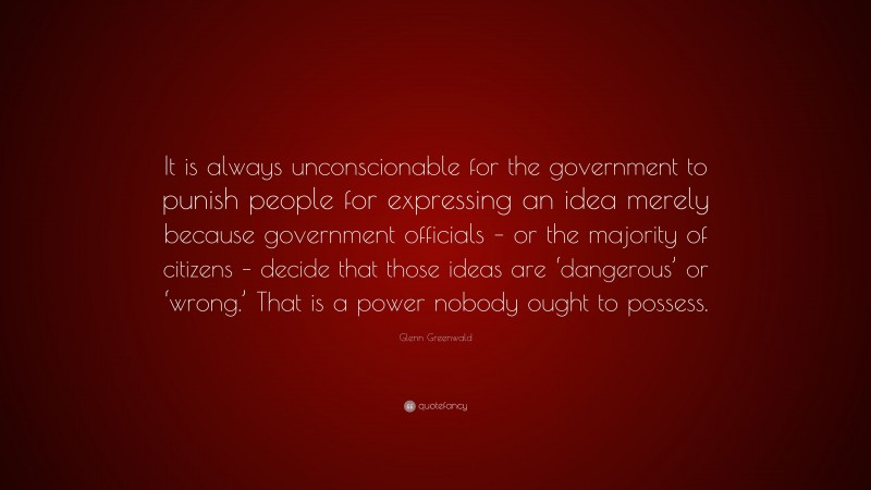 Glenn Greenwald Quote: “It is always unconscionable for the government to punish people for expressing an idea merely because government officials – or the majority of citizens – decide that those ideas are ‘dangerous’ or ‘wrong.’ That is a power nobody ought to possess.”