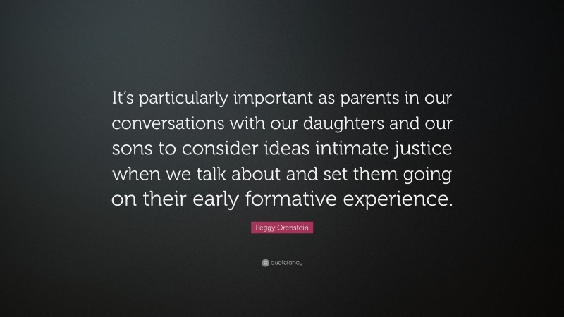 Peggy Orenstein Quote: “It’s particularly important as parents in our conversations with our daughters and our sons to consider ideas intimate justice when we talk about and set them going on their early formative experience.”