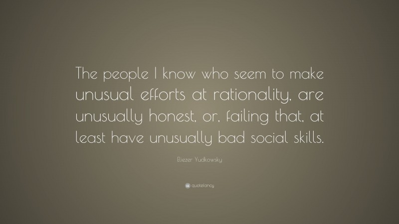 Eliezer Yudkowsky Quote: “The people I know who seem to make unusual efforts at rationality, are unusually honest, or, failing that, at least have unusually bad social skills.”