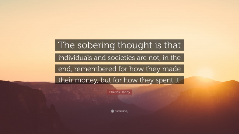 Charles Handy Quote: “The sobering thought is that individuals and societies are not, in the end, remembered for how they made their money, but for how they spent it.”