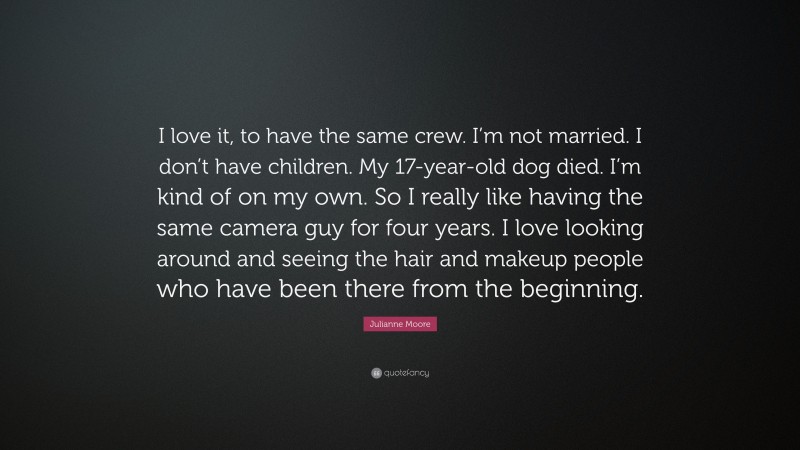 Julianne Moore Quote: “I love it, to have the same crew. I’m not married. I don’t have children. My 17-year-old dog died. I’m kind of on my own. So I really like having the same camera guy for four years. I love looking around and seeing the hair and makeup people who have been there from the beginning.”