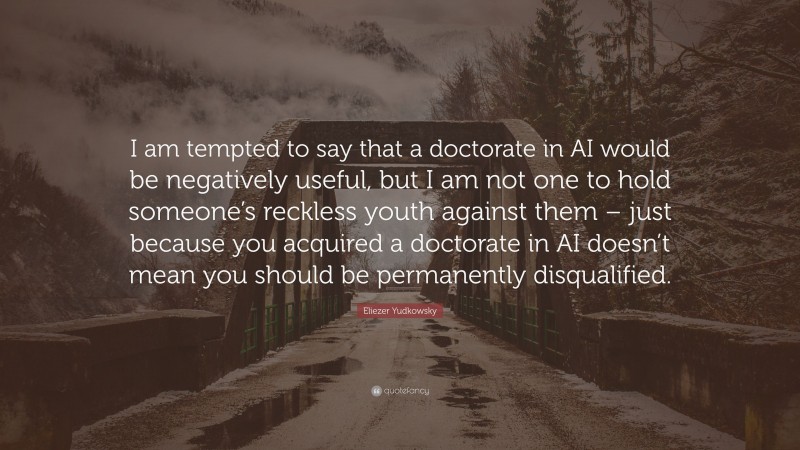 Eliezer Yudkowsky Quote: “I am tempted to say that a doctorate in AI would be negatively useful, but I am not one to hold someone’s reckless youth against them – just because you acquired a doctorate in AI doesn’t mean you should be permanently disqualified.”