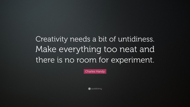 Charles Handy Quote: “Creativity needs a bit of untidiness. Make everything too neat and there is no room for experiment.”