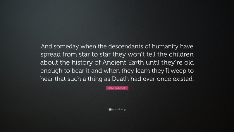 Eliezer Yudkowsky Quote: “And someday when the descendants of humanity have spread from star to star they won’t tell the children about the history of Ancient Earth until they’re old enough to bear it and when they learn they’ll weep to hear that such a thing as Death had ever once existed.”